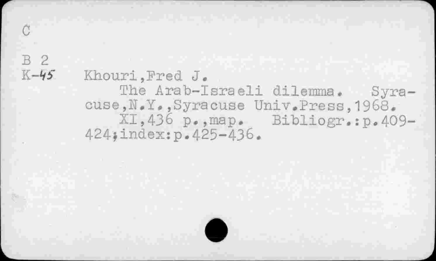 ﻿c
B 2
Khouri,Fred J,
The Arab-Israeli dilemma, cuse,N.Y.,Syracuse Univ.Press
XI,436 p.,map. Bibliogr
424»index:p.425-436.
Syra-1968. :p.4O9-